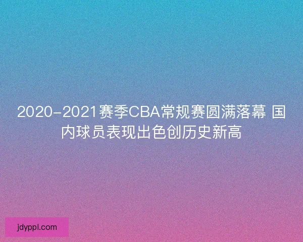 2020-2021赛季CBA常规赛圆满落幕 国内球员表现出色创历史新高