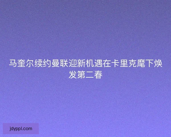马奎尔续约曼联迎新机遇在卡里克麾下焕发第二春