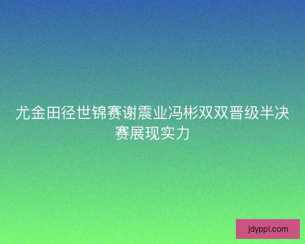 尤金田径世锦赛谢震业冯彬双双晋级半决赛展现实力